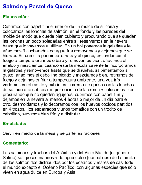 Salmón y Pastel de Queso  Elaboración:  Cubrimos con papel film el interior de un molde de silicona y colocamos las lonchas de salmón  en el fondo y las paredes del molde de modo que quede bien cubierto y procurando que se queden las lonchas un poco solapadas entre sí, reservamos en la nevera hasta que lo vayamos a utilizar. En un bol ponemos la gelatina y le añadimos 3 cucharadas de agua fría removemos y dejamos que se hidrate. En una olla ponemos la nata y el queso, encendemos el fuego a temperatura medio bajo y removemos bien, añadimos el eneldo y mezclamos, cuando este la mezcla caliente le incorporamos la gelatina y removemos hasta que se disuelva, salpimentamos al gusto, añadimos el cebollino picado y mezclamos bien, retiramos del fuego y dejamos enfriar a temperatura ambiente, una vez frío vertemos en el molde y cubrimos la crema de queso con las lonchas de salmón que sobresalen por encima de la crema y colocamos bien procurando que no queden agujeros, cubrimos con papel film y dejamos en la nevera al menos 4 horas o mejor de un día para el otro, desmoldamos y lo decoramos con los huevos cocidos partidos en 4 trozos,  los espárragos y unos tomatitos con un trocito de cebollino, servimos bien frío y a disfrutar .  Emplatado:  Servir en medio de la mesa y se parte las raciones  Comentario:  Los salmones y truchas del Atlántico y del Viejo Mundo (el género Salmo) son peces marinos y de agua dulce (eurihalinos) de la familia de los salmónidos distribuidos por los océanos y mares de casi todo el mundo excepto el Océano Pacífico, con algunas especies que sólo viven en agua dulce en Europa y Asia