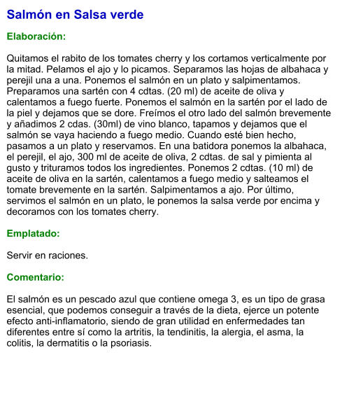 Salmón en Salsa verde  Elaboración:  Quitamos el rabito de los tomates cherry y los cortamos verticalmente por la mitad. Pelamos el ajo y lo picamos. Separamos las hojas de albahaca y perejil una a una. Ponemos el salmón en un plato y salpimentamos. Preparamos una sartén con 4 cdtas. (20 ml) de aceite de oliva y calentamos a fuego fuerte. Ponemos el salmón en la sartén por el lado de la piel y dejamos que se dore. Freímos el otro lado del salmón brevemente y añadimos 2 cdas. (30ml) de vino blanco, tapamos y dejamos que el salmón se vaya haciendo a fuego medio. Cuando esté bien hecho, pasamos a un plato y reservamos. En una batidora ponemos la albahaca, el perejil, el ajo, 300 ml de aceite de oliva, 2 cdtas. de sal y pimienta al gusto y trituramos todos los ingredientes. Ponemos 2 cdtas. (10 ml) de aceite de oliva en la sartén, calentamos a fuego medio y salteamos el tomate brevemente en la sartén. Salpimentamos a ajo. Por último, servimos el salmón en un plato, le ponemos la salsa verde por encima y decoramos con los tomates cherry.  Emplatado:  Servir en raciones.  Comentario:  El salmón es un pescado azul que contiene omega 3, es un tipo de grasa esencial, que podemos conseguir a través de la dieta, ejerce un potente efecto anti-inflamatorio, siendo de gran utilidad en enfermedades tan diferentes entre sí como la artritis, la tendinitis, la alergia, el asma, la colitis, la dermatitis o la psoriasis.