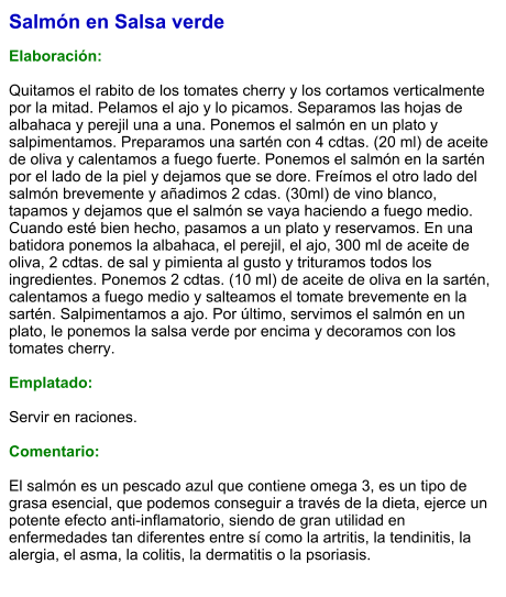Salmón en Salsa verde  Elaboración:  Quitamos el rabito de los tomates cherry y los cortamos verticalmente por la mitad. Pelamos el ajo y lo picamos. Separamos las hojas de albahaca y perejil una a una. Ponemos el salmón en un plato y salpimentamos. Preparamos una sartén con 4 cdtas. (20 ml) de aceite de oliva y calentamos a fuego fuerte. Ponemos el salmón en la sartén por el lado de la piel y dejamos que se dore. Freímos el otro lado del salmón brevemente y añadimos 2 cdas. (30ml) de vino blanco, tapamos y dejamos que el salmón se vaya haciendo a fuego medio. Cuando esté bien hecho, pasamos a un plato y reservamos. En una batidora ponemos la albahaca, el perejil, el ajo, 300 ml de aceite de oliva, 2 cdtas. de sal y pimienta al gusto y trituramos todos los ingredientes. Ponemos 2 cdtas. (10 ml) de aceite de oliva en la sartén, calentamos a fuego medio y salteamos el tomate brevemente en la sartén. Salpimentamos a ajo. Por último, servimos el salmón en un plato, le ponemos la salsa verde por encima y decoramos con los tomates cherry.  Emplatado:  Servir en raciones.  Comentario:  El salmón es un pescado azul que contiene omega 3, es un tipo de grasa esencial, que podemos conseguir a través de la dieta, ejerce un potente efecto anti-inflamatorio, siendo de gran utilidad en enfermedades tan diferentes entre sí como la artritis, la tendinitis, la alergia, el asma, la colitis, la dermatitis o la psoriasis.
