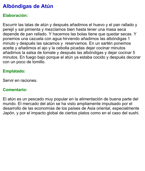 Albóndigas de Atún  Elaboración:  Escurrir las latas de atún y después añadimos el huevo y el pan rallado y perejil y sal pimienta y mezclamos bien hasta tener una masa seca depende de pan rallado. Y hacemos las bolas tiene que quedar secas. Y ponemos una cazuela con agua hirviendo añadimos las albóndigas 1 minuto y después las sacamos y  reservamos. En un sartén ponemos aceite y añadimos el ajo y la cebolla picadas dejar cocinar minutos añadimos la salsa de tomate y después las albóndigas y dejar cocinar 5 minutos. En fuego bajo porque el atún ya estaba cocido y después decorar con un poco de tomillo.  Emplatado:  Servir en raciones.  Comentario:  El atún es un pescado muy popular en la alimentación de buena parte del mundo. El mercado del atún se ha visto ampliamente impulsado por el desarrollo de las economías de los países de Asia oriental, especialmente Japón, y por el impacto global de ciertos platos como en el caso del sushi.