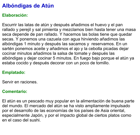 Albóndigas de Atún  Elaboración:  Escurrir las latas de atún y después añadimos el huevo y el pan rallado y perejil y sal pimienta y mezclamos bien hasta tener una masa seca depende de pan rallado. Y hacemos las bolas tiene que quedar secas. Y ponemos una cazuela con agua hirviendo añadimos las albóndigas 1 minuto y después las sacamos y  reservamos. En un sartén ponemos aceite y añadimos el ajo y la cebolla picadas dejar cocinar minutos añadimos la salsa de tomate y después las albóndigas y dejar cocinar 5 minutos. En fuego bajo porque el atún ya estaba cocido y después decorar con un poco de tomillo.  Emplatado:  Servir en raciones.  Comentario:  El atún es un pescado muy popular en la alimentación de buena parte del mundo. El mercado del atún se ha visto ampliamente impulsado por el desarrollo de las economías de los países de Asia oriental, especialmente Japón, y por el impacto global de ciertos platos como en el caso del sushi.