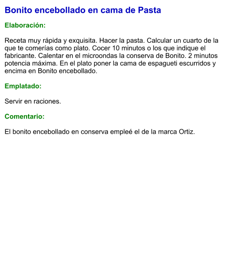 Bonito encebollado en cama de Pasta  Elaboración:  Receta muy rápida y exquisita. Hacer la pasta. Calcular un cuarto de la que te comerías como plato. Cocer 10 minutos o los que indique el fabricante. Calentar en el microondas la conserva de Bonito. 2 minutos potencia máxima. En el plato poner la cama de espagueti escurridos y encima en Bonito encebollado.   Emplatado:  Servir en raciones.  Comentario:  El bonito encebollado en conserva empleé el de la marca Ortiz.
