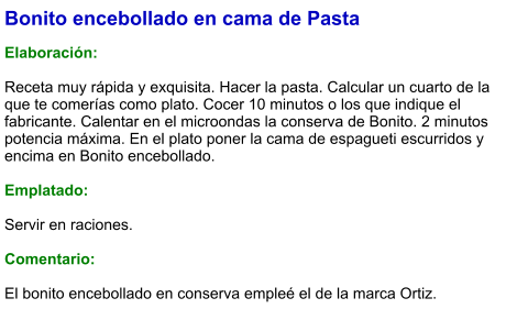 Bonito encebollado en cama de Pasta  Elaboración:  Receta muy rápida y exquisita. Hacer la pasta. Calcular un cuarto de la que te comerías como plato. Cocer 10 minutos o los que indique el fabricante. Calentar en el microondas la conserva de Bonito. 2 minutos potencia máxima. En el plato poner la cama de espagueti escurridos y encima en Bonito encebollado.   Emplatado:  Servir en raciones.  Comentario:  El bonito encebollado en conserva empleé el de la marca Ortiz.