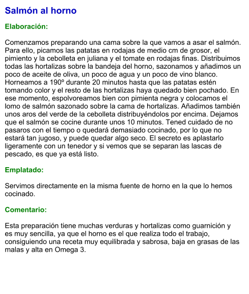 Salmón al horno  Elaboración:  Comenzamos preparando una cama sobre la que vamos a asar el salmón. Para ello, picamos las patatas en rodajas de medio cm de grosor, el pimiento y la cebolleta en juliana y el tomate en rodajas finas. Distribuimos todas las hortalizas sobre la bandeja del horno, sazonamos y añadimos un poco de aceite de oliva, un poco de agua y un poco de vino blanco. Horneamos a 190º durante 20 minutos hasta que las patatas estén tomando color y el resto de las hortalizas haya quedado bien pochado. En ese momento, espolvoreamos bien con pimienta negra y colocamos el lomo de salmón sazonado sobre la cama de hortalizas. Añadimos también unos aros del verde de la cebolleta distribuyéndolos por encima. Dejamos que el salmón se cocine durante unos 10 minutos. Tened cuidado de no pasaros con el tiempo o quedará demasiado cocinado, por lo que no estará tan jugoso, y puede quedar algo seco. El secreto es aplastarlo ligeramente con un tenedor y si vemos que se separan las lascas de pescado, es que ya está listo.  Emplatado:  Servimos directamente en la misma fuente de horno en la que lo hemos cocinado.   Comentario:  Esta preparación tiene muchas verduras y hortalizas como guarnición y  es muy sencilla, ya que el horno es el que realiza todo el trabajo, consiguiendo una receta muy equilibrada y sabrosa, baja en grasas de las malas y alta en Omega 3.
