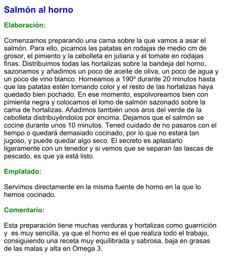 Salmón al horno  Elaboración:  Comenzamos preparando una cama sobre la que vamos a asar el salmón. Para ello, picamos las patatas en rodajas de medio cm de grosor, el pimiento y la cebolleta en juliana y el tomate en rodajas finas. Distribuimos todas las hortalizas sobre la bandeja del horno, sazonamos y añadimos un poco de aceite de oliva, un poco de agua y un poco de vino blanco. Horneamos a 190º durante 20 minutos hasta que las patatas estén tomando color y el resto de las hortalizas haya quedado bien pochado. En ese momento, espolvoreamos bien con pimienta negra y colocamos el lomo de salmón sazonado sobre la cama de hortalizas. Añadimos también unos aros del verde de la cebolleta distribuyéndolos por encima. Dejamos que el salmón se cocine durante unos 10 minutos. Tened cuidado de no pasaros con el tiempo o quedará demasiado cocinado, por lo que no estará tan jugoso, y puede quedar algo seco. El secreto es aplastarlo ligeramente con un tenedor y si vemos que se separan las lascas de pescado, es que ya está listo.  Emplatado:  Servimos directamente en la misma fuente de horno en la que lo hemos cocinado.   Comentario:  Esta preparación tiene muchas verduras y hortalizas como guarnición y  es muy sencilla, ya que el horno es el que realiza todo el trabajo, consiguiendo una receta muy equilibrada y sabrosa, baja en grasas de las malas y alta en Omega 3.
