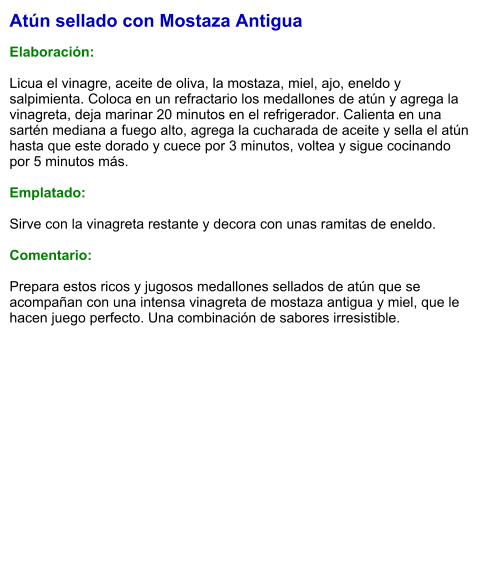 Atún sellado con Mostaza Antigua  Elaboración:  Licua el vinagre, aceite de oliva, la mostaza, miel, ajo, eneldo y salpimienta. Coloca en un refractario los medallones de atún y agrega la vinagreta, deja marinar 20 minutos en el refrigerador. Calienta en una sartén mediana a fuego alto, agrega la cucharada de aceite y sella el atún hasta que este dorado y cuece por 3 minutos, voltea y sigue cocinando por 5 minutos más.  Emplatado:  Sirve con la vinagreta restante y decora con unas ramitas de eneldo.   Comentario:  Prepara estos ricos y jugosos medallones sellados de atún que se acompañan con una intensa vinagreta de mostaza antigua y miel, que le hacen juego perfecto. Una combinación de sabores irresistible.