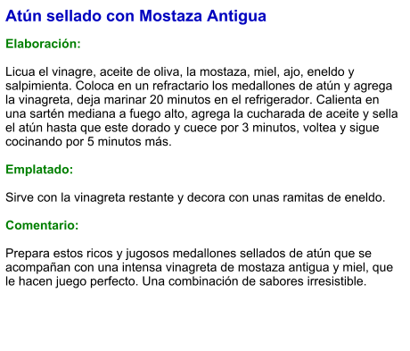 Atún sellado con Mostaza Antigua  Elaboración:  Licua el vinagre, aceite de oliva, la mostaza, miel, ajo, eneldo y salpimienta. Coloca en un refractario los medallones de atún y agrega la vinagreta, deja marinar 20 minutos en el refrigerador. Calienta en una sartén mediana a fuego alto, agrega la cucharada de aceite y sella el atún hasta que este dorado y cuece por 3 minutos, voltea y sigue cocinando por 5 minutos más.  Emplatado:  Sirve con la vinagreta restante y decora con unas ramitas de eneldo.   Comentario:  Prepara estos ricos y jugosos medallones sellados de atún que se acompañan con una intensa vinagreta de mostaza antigua y miel, que le hacen juego perfecto. Una combinación de sabores irresistible.