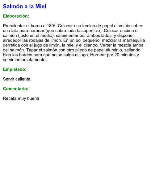 Salmón a la Miel  Elaboración:  Precalentar el horno a 180º. Colocar una lamina de papel aluminio sobre una lata para hornear (que cubra toda la superficie). Colocar encima el salmón (justo en el medio), salpimentar por ambos lados, y disponer alrededor las rodajas de limón. En un bol pequeño, mezclar la mantequilla derretida con el jugo de limón, la miel y el cilantro. Verter la mezcla arriba del salmón. Tapar el salmón con otro pliego de papel aluminio, sellando bien los bordes para que no se salga el jugo. Hornear por 20 minutos y servir inmediatamente.  Emplatado:  Servir caliente.   Comentario:  Receta muy buena
