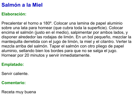 Salmón a la Miel  Elaboración:  Precalentar el horno a 180º. Colocar una lamina de papel aluminio sobre una lata para hornear (que cubra toda la superficie). Colocar encima el salmón (justo en el medio), salpimentar por ambos lados, y disponer alrededor las rodajas de limón. En un bol pequeño, mezclar la mantequilla derretida con el jugo de limón, la miel y el cilantro. Verter la mezcla arriba del salmón. Tapar el salmón con otro pliego de papel aluminio, sellando bien los bordes para que no se salga el jugo. Hornear por 20 minutos y servir inmediatamente.  Emplatado:  Servir caliente.   Comentario:  Receta muy buena