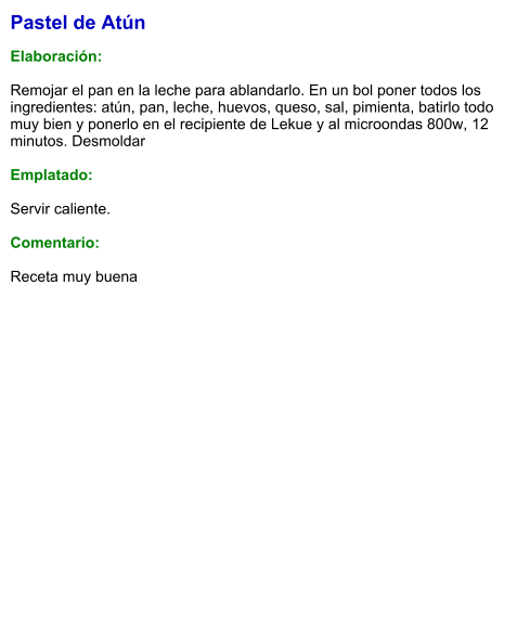 Pastel de Atún  Elaboración:  Remojar el pan en la leche para ablandarlo. En un bol poner todos los ingredientes: atún, pan, leche, huevos, queso, sal, pimienta, batirlo todo muy bien y ponerlo en el recipiente de Lekue y al microondas 800w, 12 minutos. Desmoldar  Emplatado:  Servir caliente.   Comentario:  Receta muy buena