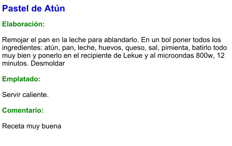 Pastel de Atún  Elaboración:  Remojar el pan en la leche para ablandarlo. En un bol poner todos los ingredientes: atún, pan, leche, huevos, queso, sal, pimienta, batirlo todo muy bien y ponerlo en el recipiente de Lekue y al microondas 800w, 12 minutos. Desmoldar  Emplatado:  Servir caliente.   Comentario:  Receta muy buena