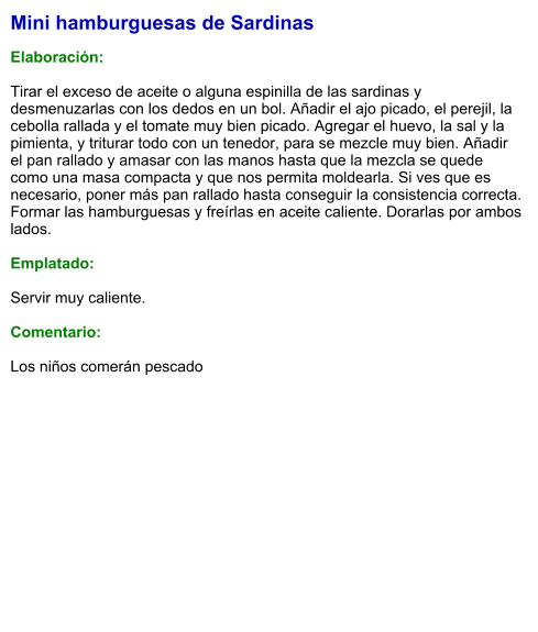 Mini hamburguesas de Sardinas  Elaboración:  Tirar el exceso de aceite o alguna espinilla de las sardinas y desmenuzarlas con los dedos en un bol. Añadir el ajo picado, el perejil, la cebolla rallada y el tomate muy bien picado. Agregar el huevo, la sal y la pimienta, y triturar todo con un tenedor, para se mezcle muy bien. Añadir el pan rallado y amasar con las manos hasta que la mezcla se quede como una masa compacta y que nos permita moldearla. Si ves que es necesario, poner más pan rallado hasta conseguir la consistencia correcta. Formar las hamburguesas y freírlas en aceite caliente. Dorarlas por ambos lados.  Emplatado:  Servir muy caliente.   Comentario:  Los niños comerán pescado