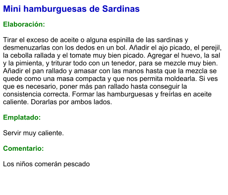 Mini hamburguesas de Sardinas  Elaboración:  Tirar el exceso de aceite o alguna espinilla de las sardinas y desmenuzarlas con los dedos en un bol. Añadir el ajo picado, el perejil, la cebolla rallada y el tomate muy bien picado. Agregar el huevo, la sal y la pimienta, y triturar todo con un tenedor, para se mezcle muy bien. Añadir el pan rallado y amasar con las manos hasta que la mezcla se quede como una masa compacta y que nos permita moldearla. Si ves que es necesario, poner más pan rallado hasta conseguir la consistencia correcta. Formar las hamburguesas y freírlas en aceite caliente. Dorarlas por ambos lados.  Emplatado:  Servir muy caliente.   Comentario:  Los niños comerán pescado