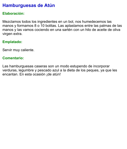 Hamburguesas de Atún  Elaboración:  Mezclamos todos los ingredientes en un bol, nos humedecemos las manos y formamos 8 o 10 bolitas. Las aplastamos entre las palmas de las manos y las vamos cociendo en una sartén con un hilo de aceite de oliva virgen extra.  Emplatado:  Servir muy caliente.   Comentario:  Las hamburguesas caseras son un modo estupendo de incorporar verduras, legumbre y pescado azul a la dieta de los peques, ya que les encantan. En esta ocasión ¡de atún!
