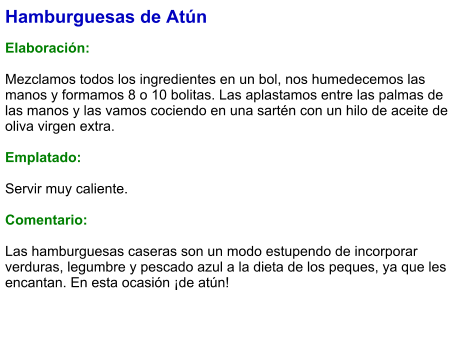 Hamburguesas de Atún  Elaboración:  Mezclamos todos los ingredientes en un bol, nos humedecemos las manos y formamos 8 o 10 bolitas. Las aplastamos entre las palmas de las manos y las vamos cociendo en una sartén con un hilo de aceite de oliva virgen extra.  Emplatado:  Servir muy caliente.   Comentario:  Las hamburguesas caseras son un modo estupendo de incorporar verduras, legumbre y pescado azul a la dieta de los peques, ya que les encantan. En esta ocasión ¡de atún!