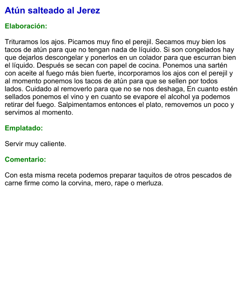 Atún salteado al Jerez  Elaboración:  Trituramos los ajos. Picamos muy fino el perejil. Secamos muy bien los tacos de atún para que no tengan nada de líquido. Si son congelados hay que dejarlos descongelar y ponerlos en un colador para que escurran bien el líquido. Después se secan con papel de cocina. Ponemos una sartén con aceite al fuego más bien fuerte, incorporamos los ajos con el perejil y al momento ponemos los tacos de atún para que se sellen por todos lados. Cuidado al removerlo para que no se nos deshaga, En cuanto estén sellados ponemos el vino y en cuanto se evapore el alcohol ya podemos retirar del fuego. Salpimentamos entonces el plato, removemos un poco y servimos al momento.  Emplatado:  Servir muy caliente.   Comentario:  Con esta misma receta podemos preparar taquitos de otros pescados de carne firme como la corvina, mero, rape o merluza.