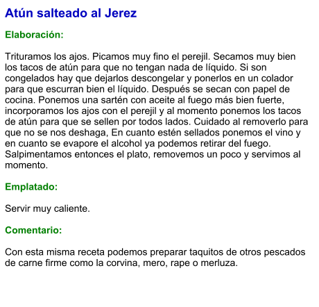 Atún salteado al Jerez  Elaboración:  Trituramos los ajos. Picamos muy fino el perejil. Secamos muy bien los tacos de atún para que no tengan nada de líquido. Si son congelados hay que dejarlos descongelar y ponerlos en un colador para que escurran bien el líquido. Después se secan con papel de cocina. Ponemos una sartén con aceite al fuego más bien fuerte, incorporamos los ajos con el perejil y al momento ponemos los tacos de atún para que se sellen por todos lados. Cuidado al removerlo para que no se nos deshaga, En cuanto estén sellados ponemos el vino y en cuanto se evapore el alcohol ya podemos retirar del fuego. Salpimentamos entonces el plato, removemos un poco y servimos al momento.  Emplatado:  Servir muy caliente.   Comentario:  Con esta misma receta podemos preparar taquitos de otros pescados de carne firme como la corvina, mero, rape o merluza.