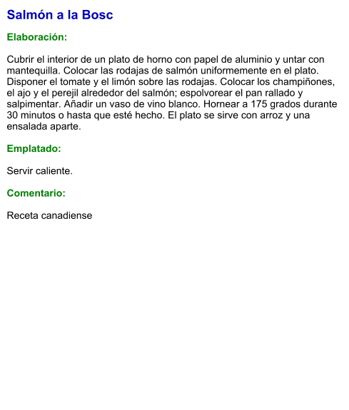 Salmón a la Bosc  Elaboración:  Cubrir el interior de un plato de horno con papel de aluminio y untar con mantequilla. Colocar las rodajas de salmón uniformemente en el plato. Disponer el tomate y el limón sobre las rodajas. Colocar los champiñones, el ajo y el perejil alrededor del salmón; espolvorear el pan rallado y salpimentar. Añadir un vaso de vino blanco. Hornear a 175 grados durante 30 minutos o hasta que esté hecho. El plato se sirve con arroz y una ensalada aparte.   Emplatado:  Servir caliente.   Comentario:  Receta canadiense