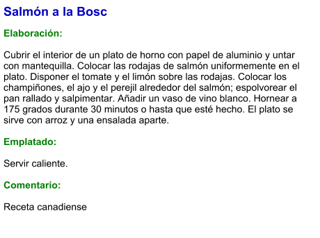 Salmón a la Bosc  Elaboración:  Cubrir el interior de un plato de horno con papel de aluminio y untar con mantequilla. Colocar las rodajas de salmón uniformemente en el plato. Disponer el tomate y el limón sobre las rodajas. Colocar los champiñones, el ajo y el perejil alrededor del salmón; espolvorear el pan rallado y salpimentar. Añadir un vaso de vino blanco. Hornear a 175 grados durante 30 minutos o hasta que esté hecho. El plato se sirve con arroz y una ensalada aparte.   Emplatado:  Servir caliente.   Comentario:  Receta canadiense