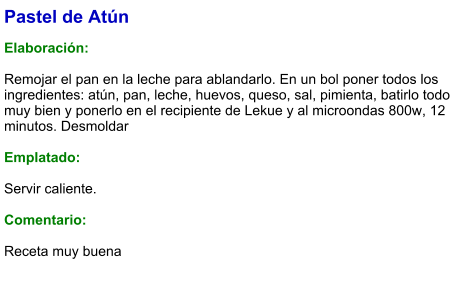 Pastel de Atún  Elaboración:  Remojar el pan en la leche para ablandarlo. En un bol poner todos los ingredientes: atún, pan, leche, huevos, queso, sal, pimienta, batirlo todo muy bien y ponerlo en el recipiente de Lekue y al microondas 800w, 12 minutos. Desmoldar  Emplatado:  Servir caliente.   Comentario:  Receta muy buena