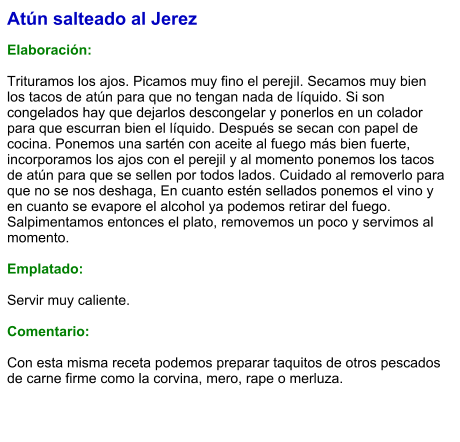 Atún salteado al Jerez  Elaboración:  Trituramos los ajos. Picamos muy fino el perejil. Secamos muy bien los tacos de atún para que no tengan nada de líquido. Si son congelados hay que dejarlos descongelar y ponerlos en un colador para que escurran bien el líquido. Después se secan con papel de cocina. Ponemos una sartén con aceite al fuego más bien fuerte, incorporamos los ajos con el perejil y al momento ponemos los tacos de atún para que se sellen por todos lados. Cuidado al removerlo para que no se nos deshaga, En cuanto estén sellados ponemos el vino y en cuanto se evapore el alcohol ya podemos retirar del fuego. Salpimentamos entonces el plato, removemos un poco y servimos al momento.  Emplatado:  Servir muy caliente.   Comentario:  Con esta misma receta podemos preparar taquitos de otros pescados de carne firme como la corvina, mero, rape o merluza.