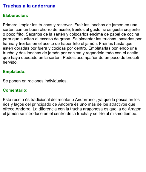 Truchas a la andorrana  Elaboración:  Primero limpiar las truchas y reservar. Freir las lonchas de jamón en una sartén con un buen chorro de aceite, freirlos al gusto, si os gusta crujiente o poco frito. Sacarlos de la sartén y colocarlos encima de papel de cocina para que suelten el exceso de grasa. Salpimentar las truchas, pasarlas por harina y freirlas en el aceite de haber frito el jamón. Freirlas hasta que estén doradas por fuera y cocidas por dentro. Emplatarlas poniendo una trucha y dos lonchas de jamón por encima y regandolo todo con el aceite que haya quedado en la sartén. Podeis acompañar de un poco de brocoli hervido.   Emplatado:  Se ponen en raciones individuales.   Comentario:  Esta receta és tradicional del recetario Andorrano , ya que la pesca en los rios y lagos del principado de Andorra és uno más de los atractivos que ofrece Andorra. La diferencia con la trucha aragonesa es que la de Aragón el jamón se introduce en el centro de la trucha y se fríe al mismo tiempo.