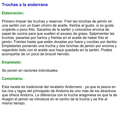Truchas a la andorrana  Elaboración:  Primero limpiar las truchas y reservar. Freir las lonchas de jamón en una sartén con un buen chorro de aceite, freirlos al gusto, si os gusta crujiente o poco frito. Sacarlos de la sartén y colocarlos encima de papel de cocina para que suelten el exceso de grasa. Salpimentar las truchas, pasarlas por harina y freirlas en el aceite de haber frito el jamón. Freirlas hasta que estén doradas por fuera y cocidas por dentro. Emplatarlas poniendo una trucha y dos lonchas de jamón por encima y regandolo todo con el aceite que haya quedado en la sartén. Podeis acompañar de un poco de brocoli hervido.   Emplatado:  Se ponen en raciones individuales.   Comentario:  Esta receta és tradicional del recetario Andorrano , ya que la pesca en los rios y lagos del principado de Andorra és uno más de los atractivos que ofrece Andorra. La diferencia con la trucha aragonesa es que la de Aragón el jamón se introduce en el centro de la trucha y se fríe al mismo tiempo.