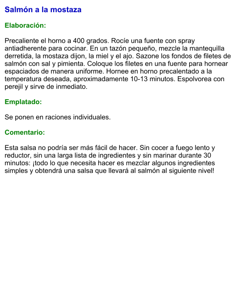 Salmón a la mostaza  Elaboración:  Precaliente el horno a 400 grados. Rocíe una fuente con spray antiadherente para cocinar. En un tazón pequeño, mezcle la mantequilla derretida, la mostaza dijon, la miel y el ajo. Sazone los fondos de filetes de salmón con sal y pimienta. Coloque los filetes en una fuente para hornear espaciados de manera uniforme. Hornee en horno precalentado a la temperatura deseada, aproximadamente 10-13 minutos. Espolvorea con perejil y sirve de inmediato.  Emplatado:  Se ponen en raciones individuales.   Comentario:  Esta salsa no podría ser más fácil de hacer. Sin cocer a fuego lento y reductor, sin una larga lista de ingredientes y sin marinar durante 30 minutos: ¡todo lo que necesita hacer es mezclar algunos ingredientes simples y obtendrá una salsa que llevará al salmón al siguiente nivel!