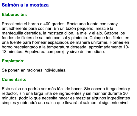 Salmón a la mostaza  Elaboración:  Precaliente el horno a 400 grados. Rocíe una fuente con spray antiadherente para cocinar. En un tazón pequeño, mezcle la mantequilla derretida, la mostaza dijon, la miel y el ajo. Sazone los fondos de filetes de salmón con sal y pimienta. Coloque los filetes en una fuente para hornear espaciados de manera uniforme. Hornee en horno precalentado a la temperatura deseada, aproximadamente 10-13 minutos. Espolvorea con perejil y sirve de inmediato.  Emplatado:  Se ponen en raciones individuales.   Comentario:  Esta salsa no podría ser más fácil de hacer. Sin cocer a fuego lento y reductor, sin una larga lista de ingredientes y sin marinar durante 30 minutos: ¡todo lo que necesita hacer es mezclar algunos ingredientes simples y obtendrá una salsa que llevará al salmón al siguiente nivel!