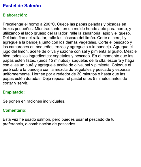 Pastel de Salmón  Elaboración:  Precalentar el horno a 200°C. Cuece las papas peladas y picadas en trozos pequeños. Mientras tanto, en un molde hondo apto para horno, y utilizando el lado grueso del rallador, ralle la zanahoria, apio y el queso. Del lado fino del rallador, ralle las cáscara del limón. Corte el perejil y agregue a la bandeja junto con los demás vegetales. Corte el pescado y los camarones en pequeños trozos y agréguelo a la bandeja. Agregue el jugo del limón, aceite de oliva y sazone con sal y pimienta al gusto. Mezcle bien todos los ingredientes: vegetales y pescado. En el momento que las papas estén listas, (unos 15 minutos), sáquelas de la olla, escurra y haga con ellas un puré y agréguele aceite de oliva, sal y pimienta. Coloque el puré sobre la bandeja con la mezcla de vegetales y pescado y esparza uniformemente. Hornee por alrededor de 30 minutos o hasta que las papas estén doradas. Deje reposar el pastel unos 5 minutos antes de cortar y servir.   Emplatado:  Se ponen en raciones individuales.   Comentario:  Esta vez he usado salmón, pero puedes usar el pescado de tu preferencia, o combinación de pescados.