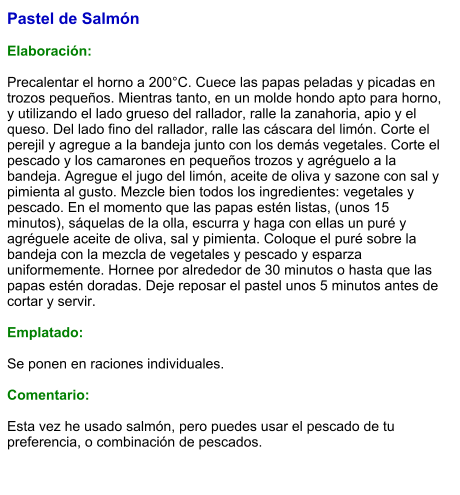 Pastel de Salmón  Elaboración:  Precalentar el horno a 200°C. Cuece las papas peladas y picadas en trozos pequeños. Mientras tanto, en un molde hondo apto para horno, y utilizando el lado grueso del rallador, ralle la zanahoria, apio y el queso. Del lado fino del rallador, ralle las cáscara del limón. Corte el perejil y agregue a la bandeja junto con los demás vegetales. Corte el pescado y los camarones en pequeños trozos y agréguelo a la bandeja. Agregue el jugo del limón, aceite de oliva y sazone con sal y pimienta al gusto. Mezcle bien todos los ingredientes: vegetales y pescado. En el momento que las papas estén listas, (unos 15 minutos), sáquelas de la olla, escurra y haga con ellas un puré y agréguele aceite de oliva, sal y pimienta. Coloque el puré sobre la bandeja con la mezcla de vegetales y pescado y esparza uniformemente. Hornee por alrededor de 30 minutos o hasta que las papas estén doradas. Deje reposar el pastel unos 5 minutos antes de cortar y servir.   Emplatado:  Se ponen en raciones individuales.   Comentario:  Esta vez he usado salmón, pero puedes usar el pescado de tu preferencia, o combinación de pescados.