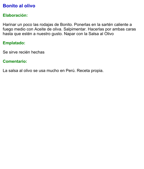 Bonito al olivo  Elaboración:  Harinar un poco las rodajas de Bonito. Ponerlas en la sartén caliente a fuego medio con Aceite de oliva. Salpimentar. Hacerlas por ambas caras hasta que estén a nuestro gusto. Napar con la Salsa al Olivo  Emplatado:  Se sirve recién hechas   Comentario:  La salsa al olivo se usa mucho en Perú. Receta propia.