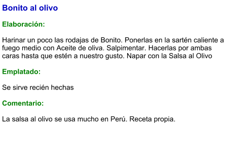 Bonito al olivo  Elaboración:  Harinar un poco las rodajas de Bonito. Ponerlas en la sartén caliente a fuego medio con Aceite de oliva. Salpimentar. Hacerlas por ambas caras hasta que estén a nuestro gusto. Napar con la Salsa al Olivo  Emplatado:  Se sirve recién hechas   Comentario:  La salsa al olivo se usa mucho en Perú. Receta propia.