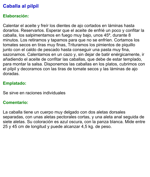 Caballa al pilpil  Elaboración:  Calentar el aceite y freír los dientes de ajo cortados en láminas hasta dorarlos. Reservarlos. Esperar que el aceite de enfrié un poco y confitar la caballa, los salpimentamos en fuego muy bajo, unos 45º, durante 8 minutos. Los retiramos y tapamos para que no se enfríen. Cortamos los tomates secos en tiras muy finas, Trituramos los pimientos de piquillo junto con el caldo de pescado hasta conseguir una pasta muy fina, sazonamos. Calentamos en un cazo y, sin dejar de batir enérgicamente, ir añadiendo el aceite de confitar las caballas, que debe de estar templado, para montar la salsa. Disponemos las caballas en los platos, cubrimos con el pilpil y decoramos con las tiras de tomate secos y las láminas de ajo doradas.  Emplatado:  Se sirve en raciones individuales  Comentario:  La caballa tiene un cuerpo muy delgado con dos aletas dorsales separadas, con unas aletas pectorales cortas, y una aleta anal seguida de siete aletas. Su coloración es azul oscura, con la panza blanca. Mide entre 25 y 45 cm de longitud y puede alcanzar 4,5 kg. de peso.