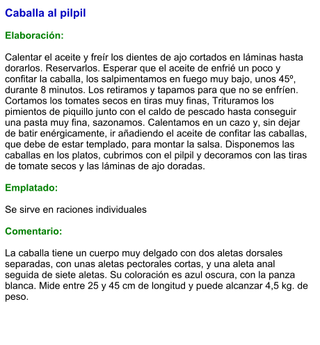 Caballa al pilpil  Elaboración:  Calentar el aceite y freír los dientes de ajo cortados en láminas hasta dorarlos. Reservarlos. Esperar que el aceite de enfrié un poco y confitar la caballa, los salpimentamos en fuego muy bajo, unos 45º, durante 8 minutos. Los retiramos y tapamos para que no se enfríen. Cortamos los tomates secos en tiras muy finas, Trituramos los pimientos de piquillo junto con el caldo de pescado hasta conseguir una pasta muy fina, sazonamos. Calentamos en un cazo y, sin dejar de batir enérgicamente, ir añadiendo el aceite de confitar las caballas, que debe de estar templado, para montar la salsa. Disponemos las caballas en los platos, cubrimos con el pilpil y decoramos con las tiras de tomate secos y las láminas de ajo doradas.  Emplatado:  Se sirve en raciones individuales  Comentario:  La caballa tiene un cuerpo muy delgado con dos aletas dorsales separadas, con unas aletas pectorales cortas, y una aleta anal seguida de siete aletas. Su coloración es azul oscura, con la panza blanca. Mide entre 25 y 45 cm de longitud y puede alcanzar 4,5 kg. de peso.