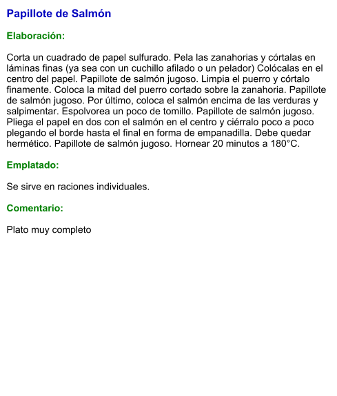 Papillote de Salmón  Elaboración:  Corta un cuadrado de papel sulfurado. Pela las zanahorias y córtalas en láminas finas (ya sea con un cuchillo afilado o un pelador) Colócalas en el centro del papel. Papillote de salmón jugoso. Limpia el puerro y córtalo finamente. Coloca la mitad del puerro cortado sobre la zanahoria. Papillote de salmón jugoso. Por último, coloca el salmón encima de las verduras y salpimentar. Espolvorea un poco de tomillo. Papillote de salmón jugoso. Pliega el papel en dos con el salmón en el centro y ciérralo poco a poco plegando el borde hasta el final en forma de empanadilla. Debe quedar hermético. Papillote de salmón jugoso. Hornear 20 minutos a 180°C.  Emplatado:  Se sirve en raciones individuales.  Comentario:  Plato muy completo