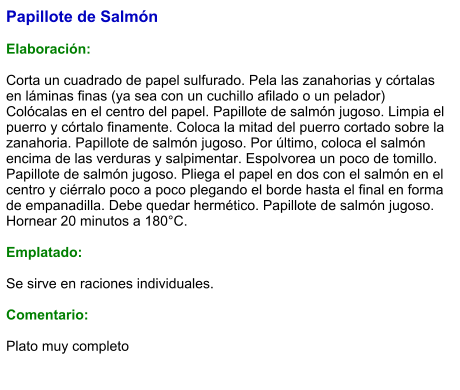 Papillote de Salmón  Elaboración:  Corta un cuadrado de papel sulfurado. Pela las zanahorias y córtalas en láminas finas (ya sea con un cuchillo afilado o un pelador) Colócalas en el centro del papel. Papillote de salmón jugoso. Limpia el puerro y córtalo finamente. Coloca la mitad del puerro cortado sobre la zanahoria. Papillote de salmón jugoso. Por último, coloca el salmón encima de las verduras y salpimentar. Espolvorea un poco de tomillo. Papillote de salmón jugoso. Pliega el papel en dos con el salmón en el centro y ciérralo poco a poco plegando el borde hasta el final en forma de empanadilla. Debe quedar hermético. Papillote de salmón jugoso. Hornear 20 minutos a 180°C.  Emplatado:  Se sirve en raciones individuales.  Comentario:  Plato muy completo