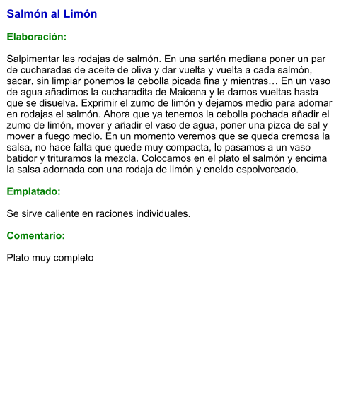 Salmón al Limón  Elaboración:  Salpimentar las rodajas de salmón. En una sartén mediana poner un par de cucharadas de aceite de oliva y dar vuelta y vuelta a cada salmón, sacar, sin limpiar ponemos la cebolla picada fina y mientras… En un vaso de agua añadimos la cucharadita de Maicena y le damos vueltas hasta que se disuelva. Exprimir el zumo de limón y dejamos medio para adornar en rodajas el salmón. Ahora que ya tenemos la cebolla pochada añadir el zumo de limón, mover y añadir el vaso de agua, poner una pizca de sal y mover a fuego medio. En un momento veremos que se queda cremosa la salsa, no hace falta que quede muy compacta, lo pasamos a un vaso batidor y trituramos la mezcla. Colocamos en el plato el salmón y encima la salsa adornada con una rodaja de limón y eneldo espolvoreado.  Emplatado:  Se sirve caliente en raciones individuales.  Comentario:  Plato muy completo