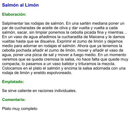 Salmón al Limón  Elaboración:  Salpimentar las rodajas de salmón. En una sartén mediana poner un par de cucharadas de aceite de oliva y dar vuelta y vuelta a cada salmón, sacar, sin limpiar ponemos la cebolla picada fina y mientras… En un vaso de agua añadimos la cucharadita de Maicena y le damos vueltas hasta que se disuelva. Exprimir el zumo de limón y dejamos medio para adornar en rodajas el salmón. Ahora que ya tenemos la cebolla pochada añadir el zumo de limón, mover y añadir el vaso de agua, poner una pizca de sal y mover a fuego medio. En un momento veremos que se queda cremosa la salsa, no hace falta que quede muy compacta, lo pasamos a un vaso batidor y trituramos la mezcla. Colocamos en el plato el salmón y encima la salsa adornada con una rodaja de limón y eneldo espolvoreado.  Emplatado:  Se sirve caliente en raciones individuales.  Comentario:  Plato muy completo