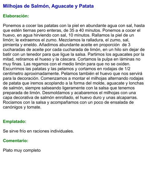 Milhojas de Salmón, Aguacate y Patata  Elaboración:  Ponemos a cocer las patatas con la piel en abundante agua con sal, hasta que estén tiernas pero enteras, de 35 a 40 minutos. Ponemos a cocer el huevo, en agua hirviendo con sal, 10 minutos. Rallamos la piel de un limón; le extraemos el zumo. Mezclamos la ralladura, el zumo, sal, pimienta y eneldo. Añadimos abundante aceite en proporción  de 3 cucharadas de aceite por cada cucharada de limón, en un hilo sin dejar de batir con un tenedor para que ligue la salsa. Partimos los aguacates por la mitad, retiramos el hueso y la cáscara. Cortamos la pulpa en láminas no muy finas. Las regamos con el medio limón para que no se oxiden.  Escurrimos las patatas y las pelamos y cortamos en rodajas de 1/2 centímetro aproximadamente. Pelamos también el huevo que nos servirá para la decoración. Comenzamos a montar el milhojas alternando rodajas de patata que iremos acoplando a la forma del molde, aguacate y lonchas de salmón, siempre salseando ligeramente con la salsa que tenemos preparada de limón. Desmoldamos y acabaremos el milhojas con una capa decorativa de salmón enrollado, el huevo duro y unas alcaparras. Rociamos con la salsa y acompañamos con un poco de ensalada de canónigos y tomate.   Emplatado:  Se sirve frío en raciones individuales.  Comentario:  Plato muy completo