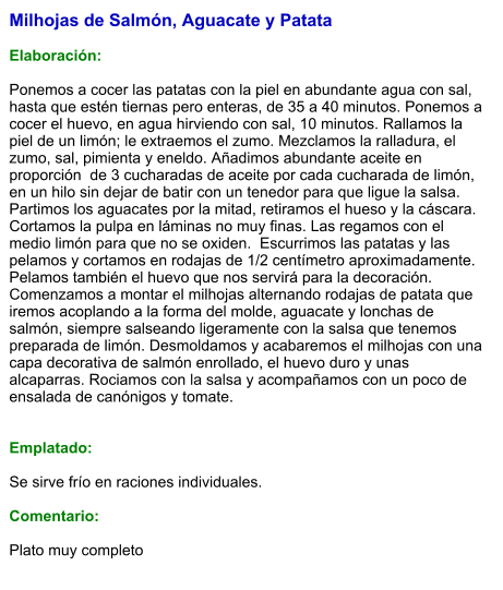 Milhojas de Salmón, Aguacate y Patata  Elaboración:  Ponemos a cocer las patatas con la piel en abundante agua con sal, hasta que estén tiernas pero enteras, de 35 a 40 minutos. Ponemos a cocer el huevo, en agua hirviendo con sal, 10 minutos. Rallamos la piel de un limón; le extraemos el zumo. Mezclamos la ralladura, el zumo, sal, pimienta y eneldo. Añadimos abundante aceite en proporción  de 3 cucharadas de aceite por cada cucharada de limón, en un hilo sin dejar de batir con un tenedor para que ligue la salsa. Partimos los aguacates por la mitad, retiramos el hueso y la cáscara. Cortamos la pulpa en láminas no muy finas. Las regamos con el medio limón para que no se oxiden.  Escurrimos las patatas y las pelamos y cortamos en rodajas de 1/2 centímetro aproximadamente. Pelamos también el huevo que nos servirá para la decoración. Comenzamos a montar el milhojas alternando rodajas de patata que iremos acoplando a la forma del molde, aguacate y lonchas de salmón, siempre salseando ligeramente con la salsa que tenemos preparada de limón. Desmoldamos y acabaremos el milhojas con una capa decorativa de salmón enrollado, el huevo duro y unas alcaparras. Rociamos con la salsa y acompañamos con un poco de ensalada de canónigos y tomate.   Emplatado:  Se sirve frío en raciones individuales.  Comentario:  Plato muy completo