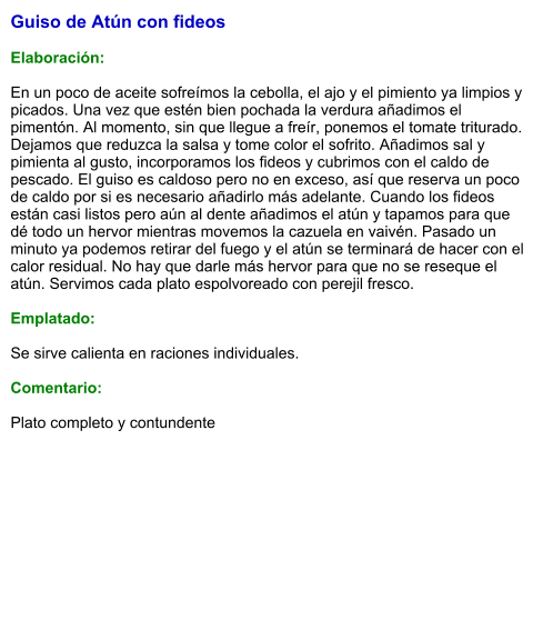Guiso de Atún con fideos  Elaboración:  En un poco de aceite sofreímos la cebolla, el ajo y el pimiento ya limpios y picados. Una vez que estén bien pochada la verdura añadimos el pimentón. Al momento, sin que llegue a freír, ponemos el tomate triturado. Dejamos que reduzca la salsa y tome color el sofrito. Añadimos sal y pimienta al gusto, incorporamos los fideos y cubrimos con el caldo de pescado. El guiso es caldoso pero no en exceso, así que reserva un poco de caldo por si es necesario añadirlo más adelante. Cuando los fideos están casi listos pero aún al dente añadimos el atún y tapamos para que dé todo un hervor mientras movemos la cazuela en vaivén. Pasado un minuto ya podemos retirar del fuego y el atún se terminará de hacer con el calor residual. No hay que darle más hervor para que no se reseque el atún. Servimos cada plato espolvoreado con perejil fresco.  Emplatado:  Se sirve calienta en raciones individuales.  Comentario:  Plato completo y contundente