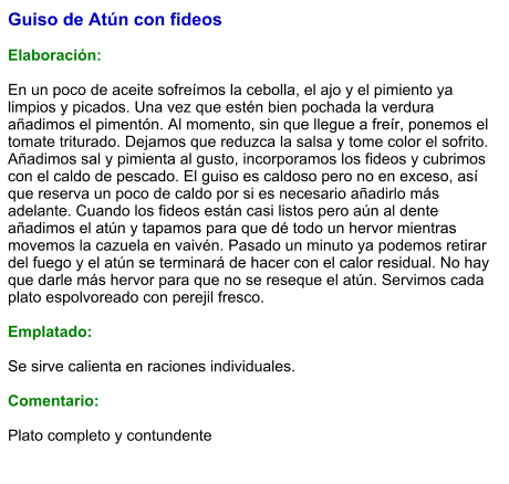 Guiso de Atún con fideos  Elaboración:  En un poco de aceite sofreímos la cebolla, el ajo y el pimiento ya limpios y picados. Una vez que estén bien pochada la verdura añadimos el pimentón. Al momento, sin que llegue a freír, ponemos el tomate triturado. Dejamos que reduzca la salsa y tome color el sofrito. Añadimos sal y pimienta al gusto, incorporamos los fideos y cubrimos con el caldo de pescado. El guiso es caldoso pero no en exceso, así que reserva un poco de caldo por si es necesario añadirlo más adelante. Cuando los fideos están casi listos pero aún al dente añadimos el atún y tapamos para que dé todo un hervor mientras movemos la cazuela en vaivén. Pasado un minuto ya podemos retirar del fuego y el atún se terminará de hacer con el calor residual. No hay que darle más hervor para que no se reseque el atún. Servimos cada plato espolvoreado con perejil fresco.  Emplatado:  Se sirve calienta en raciones individuales.  Comentario:  Plato completo y contundente