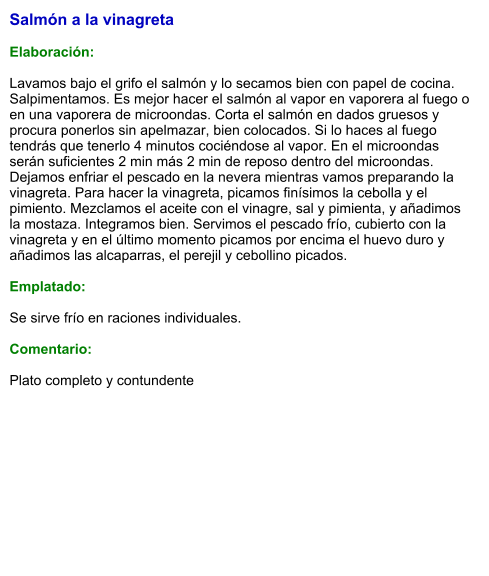 Salmón a la vinagreta  Elaboración:  Lavamos bajo el grifo el salmón y lo secamos bien con papel de cocina. Salpimentamos. Es mejor hacer el salmón al vapor en vaporera al fuego o en una vaporera de microondas. Corta el salmón en dados gruesos y procura ponerlos sin apelmazar, bien colocados. Si lo haces al fuego tendrás que tenerlo 4 minutos cociéndose al vapor. En el microondas serán suficientes 2 min más 2 min de reposo dentro del microondas. Dejamos enfriar el pescado en la nevera mientras vamos preparando la vinagreta. Para hacer la vinagreta, picamos finísimos la cebolla y el pimiento. Mezclamos el aceite con el vinagre, sal y pimienta, y añadimos la mostaza. Integramos bien. Servimos el pescado frío, cubierto con la vinagreta y en el último momento picamos por encima el huevo duro y añadimos las alcaparras, el perejil y cebollino picados.  Emplatado:  Se sirve frío en raciones individuales.  Comentario:  Plato completo y contundente