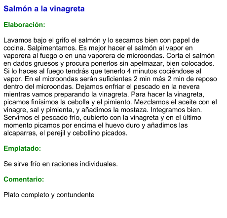 Salmón a la vinagreta  Elaboración:  Lavamos bajo el grifo el salmón y lo secamos bien con papel de cocina. Salpimentamos. Es mejor hacer el salmón al vapor en vaporera al fuego o en una vaporera de microondas. Corta el salmón en dados gruesos y procura ponerlos sin apelmazar, bien colocados. Si lo haces al fuego tendrás que tenerlo 4 minutos cociéndose al vapor. En el microondas serán suficientes 2 min más 2 min de reposo dentro del microondas. Dejamos enfriar el pescado en la nevera mientras vamos preparando la vinagreta. Para hacer la vinagreta, picamos finísimos la cebolla y el pimiento. Mezclamos el aceite con el vinagre, sal y pimienta, y añadimos la mostaza. Integramos bien. Servimos el pescado frío, cubierto con la vinagreta y en el último momento picamos por encima el huevo duro y añadimos las alcaparras, el perejil y cebollino picados.  Emplatado:  Se sirve frío en raciones individuales.  Comentario:  Plato completo y contundente