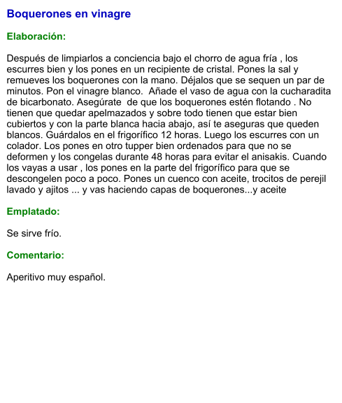 Boquerones en vinagre  Elaboración:  Después de limpiarlos a conciencia bajo el chorro de agua fría , los escurres bien y los pones en un recipiente de cristal. Pones la sal y remueves los boquerones con la mano. Déjalos que se sequen un par de minutos. Pon el vinagre blanco.  Añade el vaso de agua con la cucharadita de bicarbonato. Asegúrate  de que los boquerones estén flotando . No tienen que quedar apelmazados y sobre todo tienen que estar bien cubiertos y con la parte blanca hacia abajo, así te aseguras que queden blancos. Guárdalos en el frigorífico 12 horas. Luego los escurres con un colador. Los pones en otro tupper bien ordenados para que no se deformen y los congelas durante 48 horas para evitar el anisakis. Cuando los vayas a usar , los pones en la parte del frigorífico para que se descongelen poco a poco. Pones un cuenco con aceite, trocitos de perejil lavado y ajitos ... y vas haciendo capas de boquerones...y aceite  Emplatado:  Se sirve frío.  Comentario:  Aperitivo muy español.