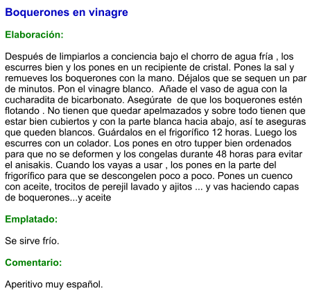 Boquerones en vinagre  Elaboración:  Después de limpiarlos a conciencia bajo el chorro de agua fría , los escurres bien y los pones en un recipiente de cristal. Pones la sal y remueves los boquerones con la mano. Déjalos que se sequen un par de minutos. Pon el vinagre blanco.  Añade el vaso de agua con la cucharadita de bicarbonato. Asegúrate  de que los boquerones estén flotando . No tienen que quedar apelmazados y sobre todo tienen que estar bien cubiertos y con la parte blanca hacia abajo, así te aseguras que queden blancos. Guárdalos en el frigorífico 12 horas. Luego los escurres con un colador. Los pones en otro tupper bien ordenados para que no se deformen y los congelas durante 48 horas para evitar el anisakis. Cuando los vayas a usar , los pones en la parte del frigorífico para que se descongelen poco a poco. Pones un cuenco con aceite, trocitos de perejil lavado y ajitos ... y vas haciendo capas de boquerones...y aceite  Emplatado:  Se sirve frío.  Comentario:  Aperitivo muy español.