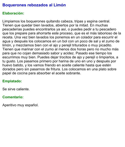 Boquerones rebozados al Limón  Elaboración:  Limpiamos los boquerones quitando cabeza, tripas y espina central. Tienen que quedar bien lavados, abiertos por la mitad. En muchas pescaderías puedes encontrarlos ya así, o puedes pedir a tu pescadero que los prepare para ahorrarte este proceso, que es el más laborioso de la receta. Una vez bien lavados los ponemos en un colador para escurrir el agua y después los colocamos en un bol con un poco de sal y el zumo de limón, y mezclamos bien con el ajo y perejil triturados o muy picadito. Tienen que marinar con el zumo al menos dos horas pero no mucho más para que no cojan demasiado sabor y acidez. Pasado ese tiempo los escurrimos muy bien. Puedes dejar trocitos de ajo y perejil o limpiarlos, a tu gusto. Los pasamos primero por harina de uno en uno y después por huevo batido, y los vamos friendo en aceite caliente hasta que estén dorados pero sin pasarnos de fritura. Los colocamos en una plato sobre papel de cocina para absorber el aceite sobrante.  Emplatado:  Se sirve caliente.  Comentario:  Aperitivo muy español.