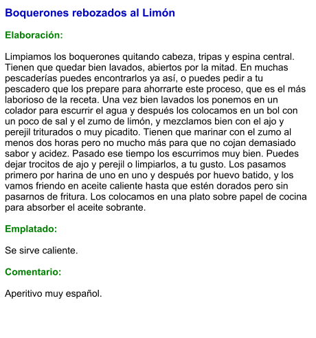 Boquerones rebozados al Limón  Elaboración:  Limpiamos los boquerones quitando cabeza, tripas y espina central. Tienen que quedar bien lavados, abiertos por la mitad. En muchas pescaderías puedes encontrarlos ya así, o puedes pedir a tu pescadero que los prepare para ahorrarte este proceso, que es el más laborioso de la receta. Una vez bien lavados los ponemos en un colador para escurrir el agua y después los colocamos en un bol con un poco de sal y el zumo de limón, y mezclamos bien con el ajo y perejil triturados o muy picadito. Tienen que marinar con el zumo al menos dos horas pero no mucho más para que no cojan demasiado sabor y acidez. Pasado ese tiempo los escurrimos muy bien. Puedes dejar trocitos de ajo y perejil o limpiarlos, a tu gusto. Los pasamos primero por harina de uno en uno y después por huevo batido, y los vamos friendo en aceite caliente hasta que estén dorados pero sin pasarnos de fritura. Los colocamos en una plato sobre papel de cocina para absorber el aceite sobrante.  Emplatado:  Se sirve caliente.  Comentario:  Aperitivo muy español.