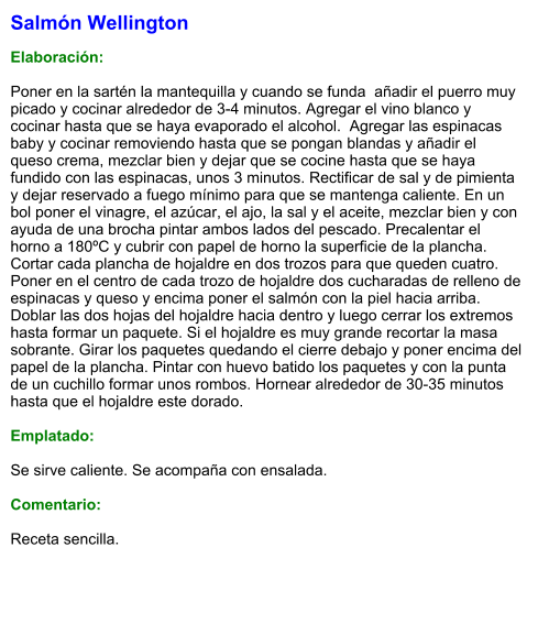 Salmón Wellington  Elaboración:  Poner en la sartén la mantequilla y cuando se funda  añadir el puerro muy picado y cocinar alrededor de 3-4 minutos. Agregar el vino blanco y cocinar hasta que se haya evaporado el alcohol.  Agregar las espinacas baby y cocinar removiendo hasta que se pongan blandas y añadir el queso crema, mezclar bien y dejar que se cocine hasta que se haya fundido con las espinacas, unos 3 minutos. Rectificar de sal y de pimienta y dejar reservado a fuego mínimo para que se mantenga caliente. En un bol poner el vinagre, el azúcar, el ajo, la sal y el aceite, mezclar bien y con ayuda de una brocha pintar ambos lados del pescado. Precalentar el horno a 180ºC y cubrir con papel de horno la superficie de la plancha. Cortar cada plancha de hojaldre en dos trozos para que queden cuatro. Poner en el centro de cada trozo de hojaldre dos cucharadas de relleno de espinacas y queso y encima poner el salmón con la piel hacia arriba. Doblar las dos hojas del hojaldre hacia dentro y luego cerrar los extremos hasta formar un paquete. Si el hojaldre es muy grande recortar la masa sobrante. Girar los paquetes quedando el cierre debajo y poner encima del papel de la plancha. Pintar con huevo batido los paquetes y con la punta de un cuchillo formar unos rombos. Hornear alrededor de 30-35 minutos hasta que el hojaldre este dorado.   Emplatado:  Se sirve caliente. Se acompaña con ensalada.  Comentario:  Receta sencilla.
